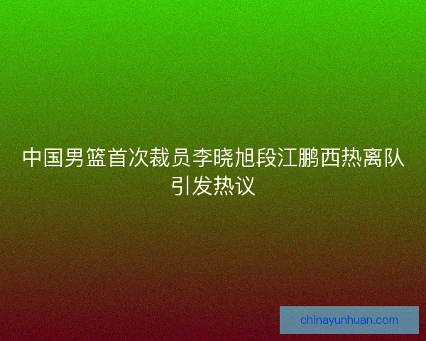 中国男篮首次裁员李晓旭段江鹏西热离队引发热议