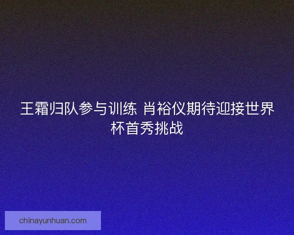 王霜归队参与训练 肖裕仪期待迎接世界杯首秀挑战