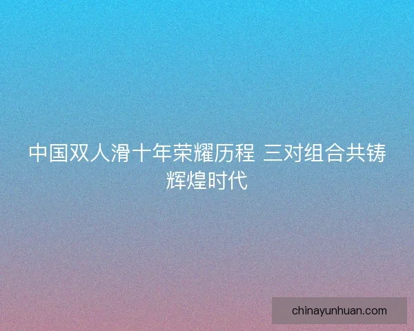 中国双人滑十年荣耀历程 三对组合共铸辉煌时代